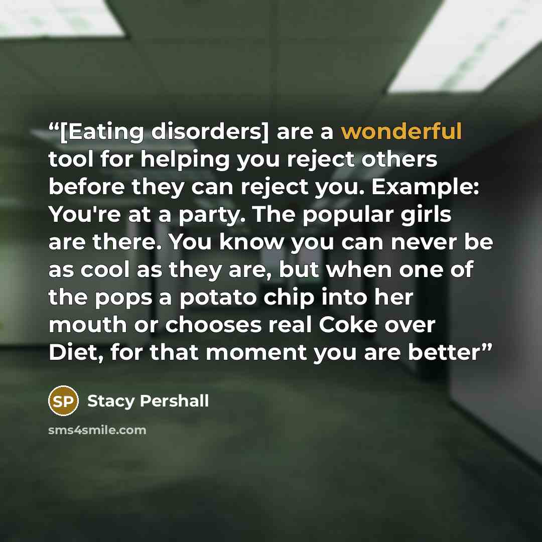 “[Eating disorders] are a wonderful tool for helping you reject others before they can reject you. Example: You're at a party. The popular girls are there. You know you can never be as cool as they are, but when one of the pops a potato chip into her mouth or chooses real Coke over Diet, for that…” quote by Stacy Pershall