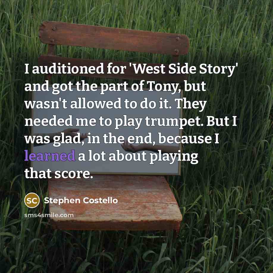 “I auditioned for 'West Side Story' and got the part of Tony, but wasn't allowed to do it. They needed me to play trumpet. But I was glad, in the end, because I learned a lot about playing that score.” quote by Stephen Costello