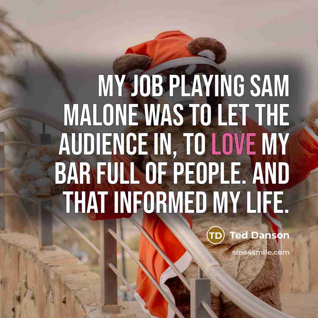“My job playing Sam Malone was to let the audience in, to love my bar full of people. And that informed my life.” quote by Ted Danson