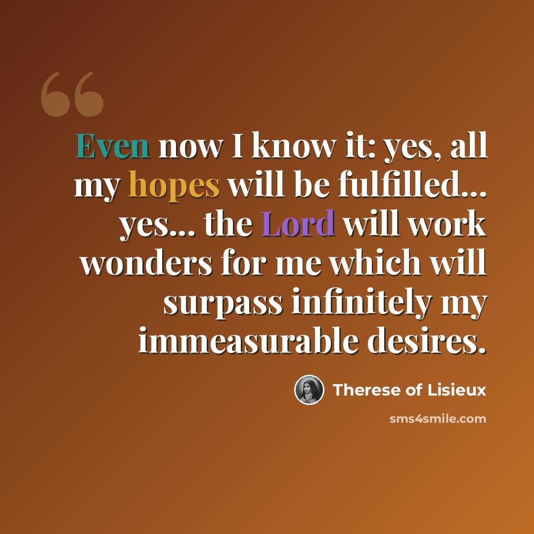“Even now I know it: yes, all my hopes will be fulfilled... yes... the Lord will work wonders for me which will surpass infinitely my immeasurable desires.” quote by Therese of Lisieux
