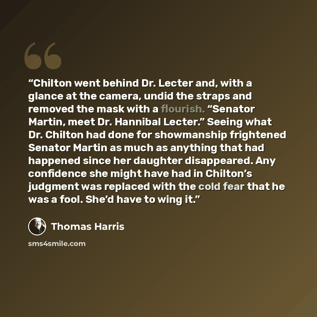 “Chilton went behind Dr. Lecter and, with a glance at the camera, undid the straps and removed the mask with a flourish. “Senator Martin, meet Dr. Hannibal Lecter.” Seeing what Dr. Chilton had done for showmanship frightened Senator Martin as much as anything that had happened since her daughter…” quote by Thomas Harris