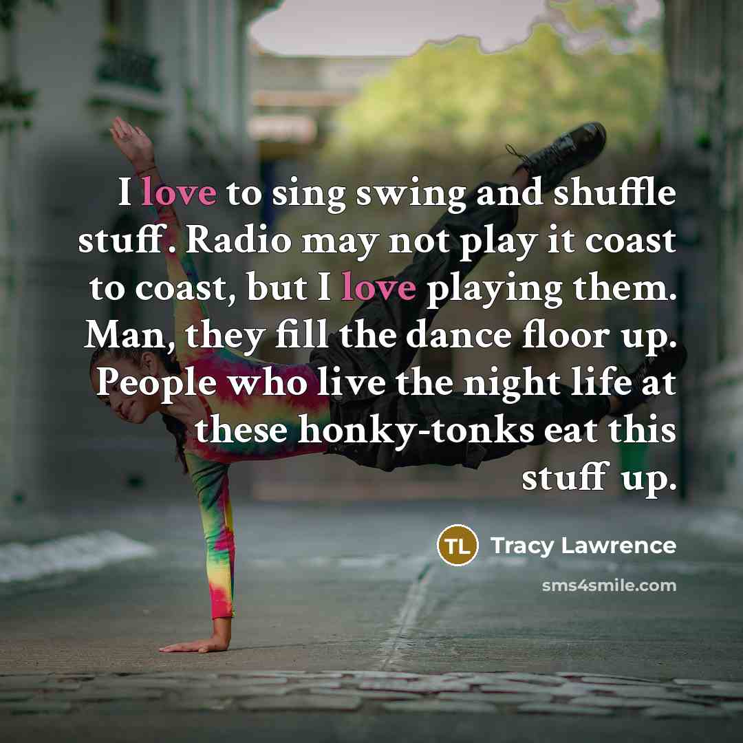 “I love to sing swing and shuffle stuff. Radio may not play it coast to coast, but I love playing them. Man, they fill the dance floor up. People who live the night life at these honky-tonks eat this stuff up.” quote by Tracy Lawrence