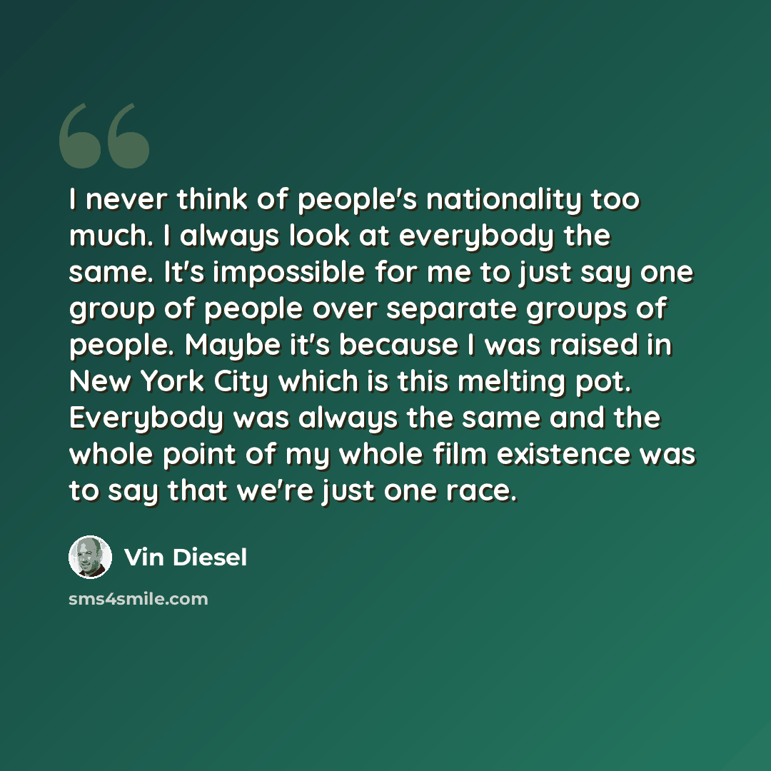 “I never think of people's nationality too much. I always look at everybody the same. It's impossible for me to just say one group of people over separate groups of people. Maybe it's because I was raised in New York City which is this melting pot. Everybody was always the same and the whole point…” quote by Vin Diesel