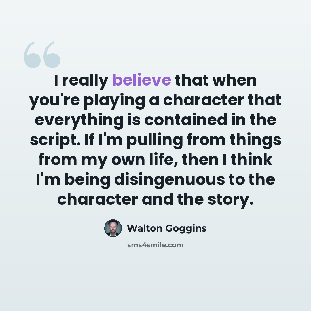 “I really believe that when you're playing a character that everything is contained in the script. If I'm pulling from things from my own life, then I think I'm being disingenuous to the character and the story.” quote by Walton Goggins