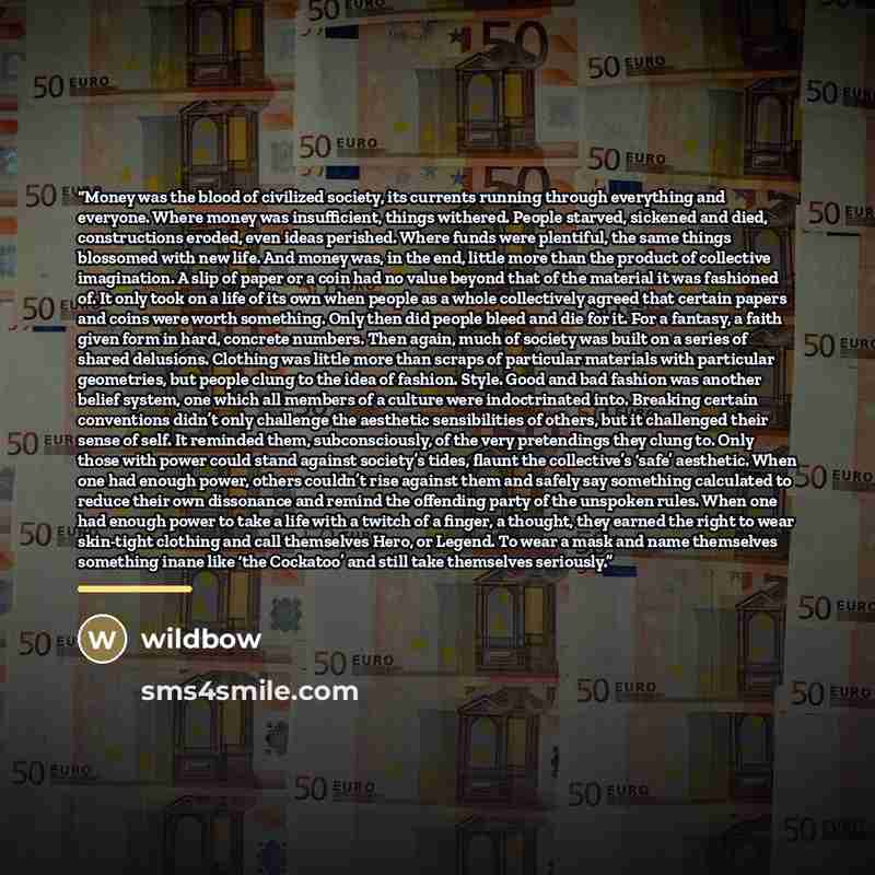 “Money was the blood of civilized society, its currents running through everything and everyone. Where money was insufficient, things withered. People starved, sickened and died, constructions eroded, even ideas perished. Where funds were plentiful, the same things blossomed with new life. And…” quote by wildbow
