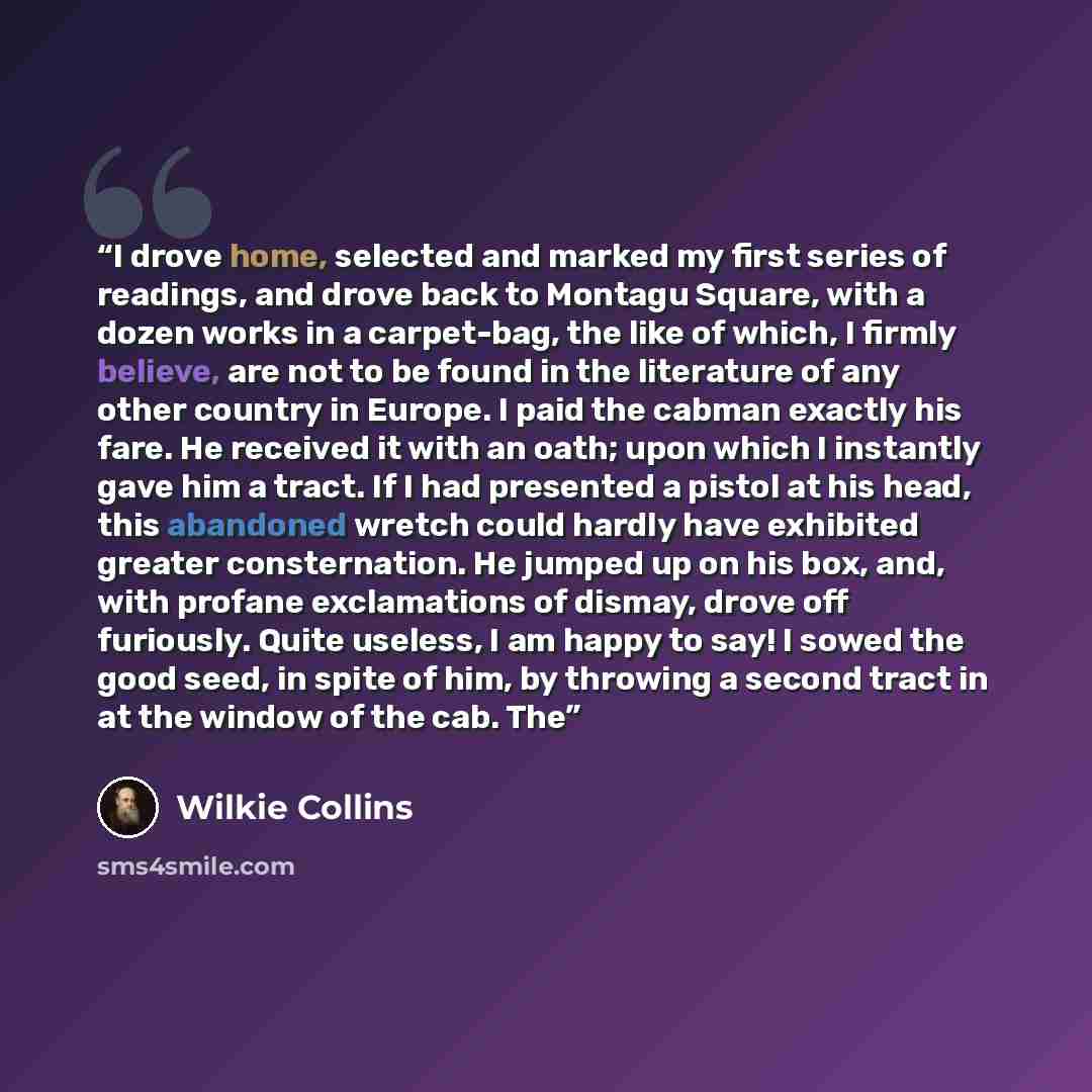 “I drove home, selected and marked my first series of readings, and drove back to Montagu Square, with a dozen works in a carpet-bag, the like of which, I firmly believe, are not to be found in the literature of any other country in Europe. I paid the cabman exactly his fare. He received it with an…” quote by Wilkie Collins