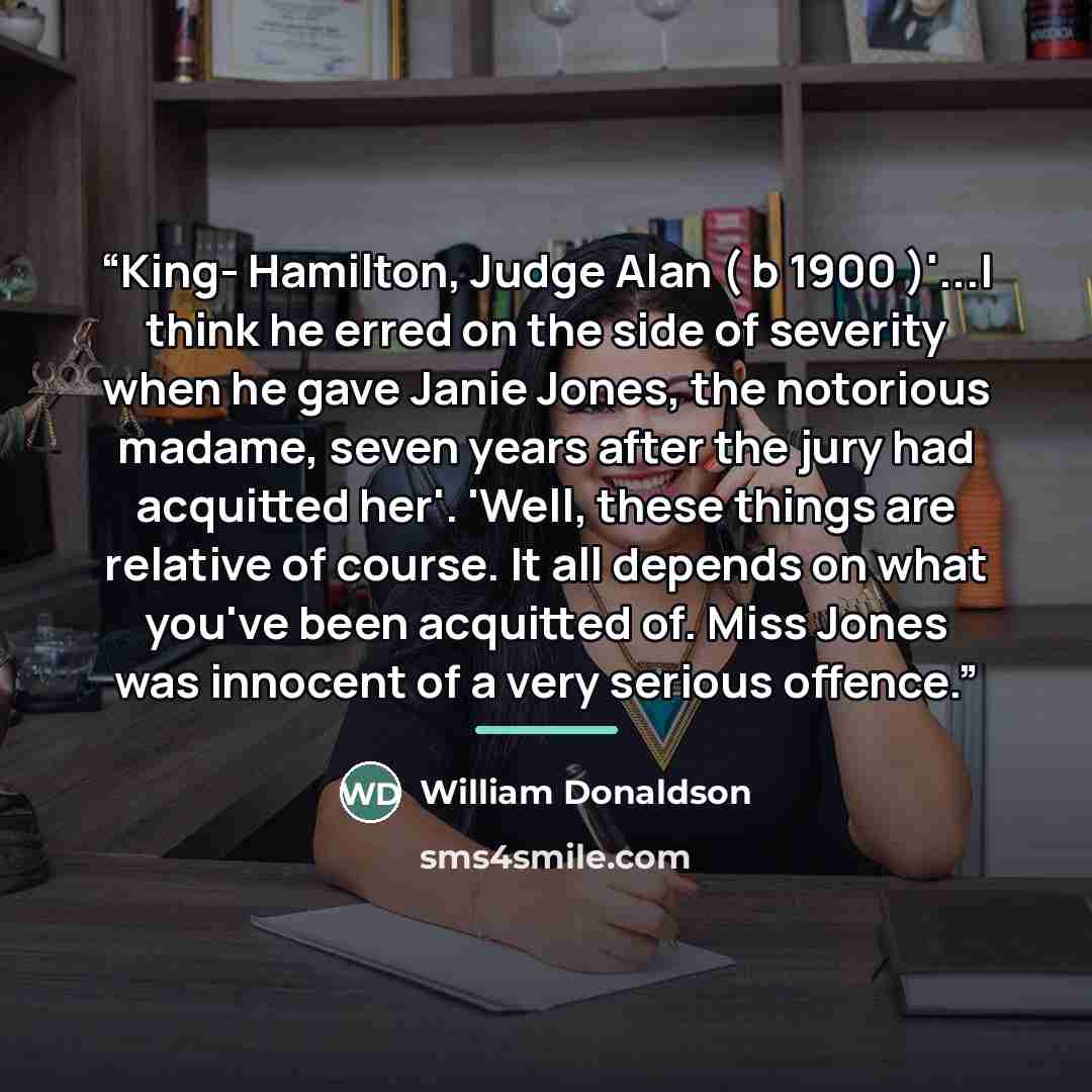 “King- Hamilton, Judge Alan ( b 1900 )'...I think he erred on the side of severity when he gave Janie Jones, the notorious madame, seven years after the jury had acquitted her'. 'Well, these things are relative of course. It all depends on what you've been acquitted of. Miss Jones was innocent of a…” quote by William Donaldson