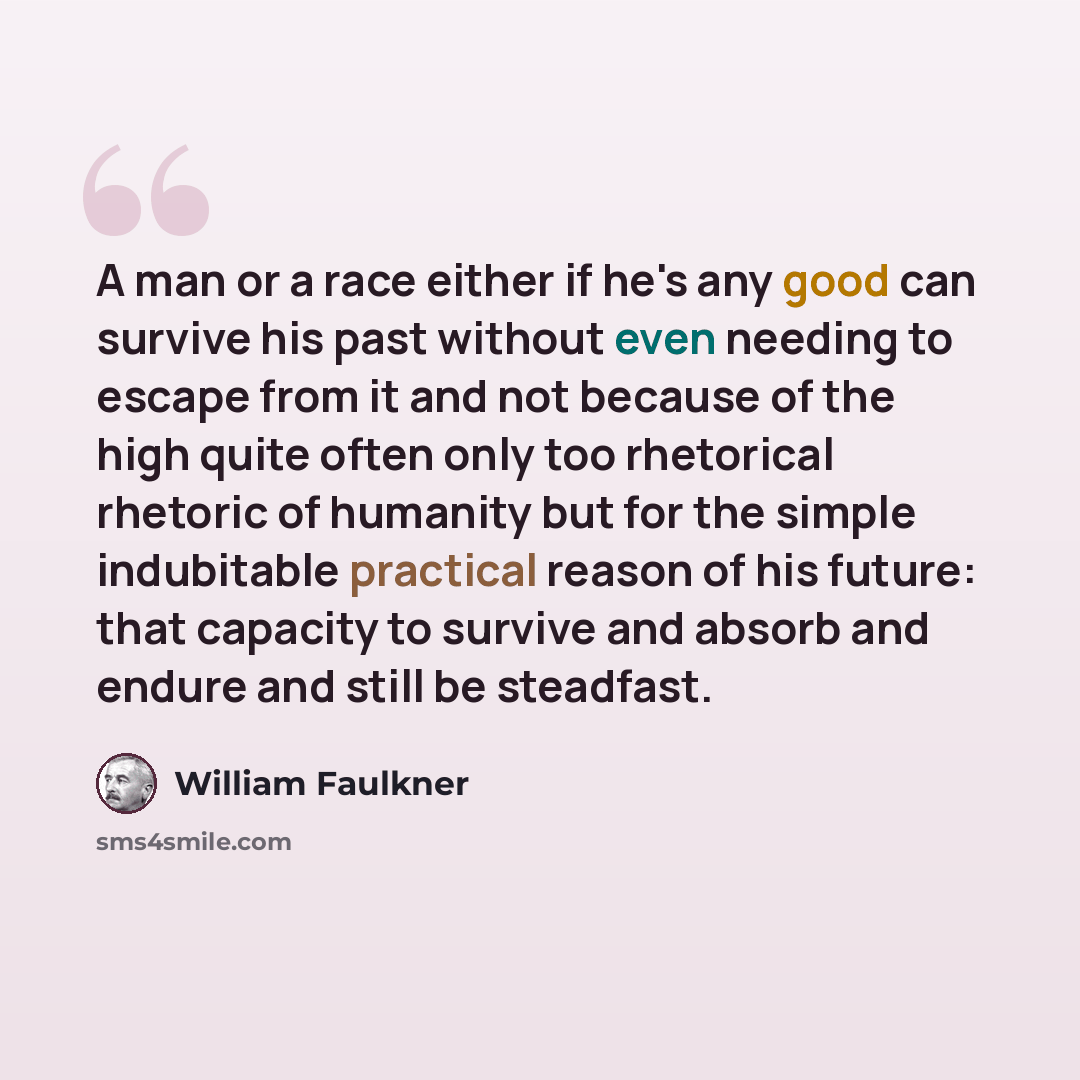 “A man or a race either if he's any good can survive his past without even needing to escape from it and not because of the high quite often only too rhetorical rhetoric of humanity but for the simple indubitable practical reason of his future: that capacity to survive and absorb and endure and…” quote by William Faulkner