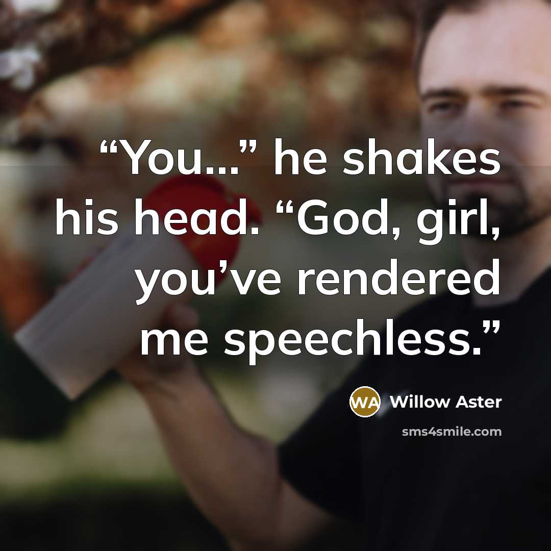“You…” he shakes his head. “God, girl, you’ve rendered me speechless.” quote by Willow Aster