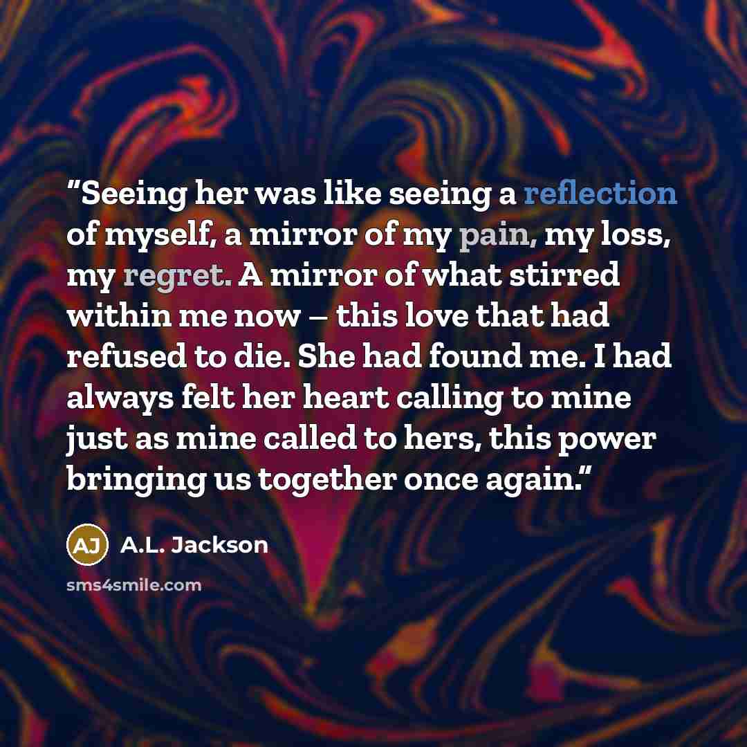 “Seeing her was like seeing a reflection of myself, a mirror of my pain, my loss, my regret. A mirror of what stirred within me now – this love that had refused to die. She had found me. I had always felt her heart calling to mine just as mine called to hers, this power bringing us together once…” quote by A.L. Jackson