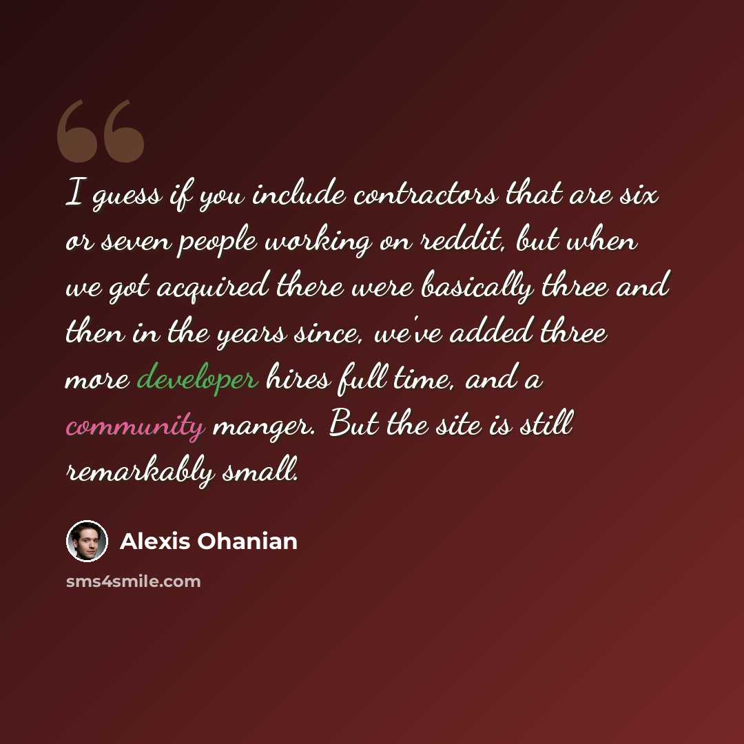“I guess if you include contractors that are six or seven people working on reddit, but when we got acquired there were basically three and then in the years since, we've added three more developer hires full time, and a community manger. But the site is still remarkably small.” quote by Alexis Ohanian