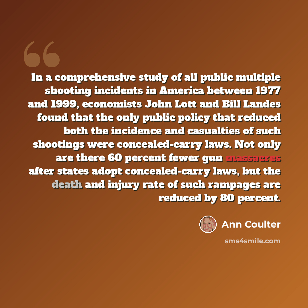 “In a comprehensive study of all public multiple shooting incidents in America between 1977 and 1999, economists John Lott and Bill Landes found that the only public policy that reduced both the incidence and casualties of such shootings were concealed-carry laws. Not only are there 60 percent…” quote by Ann Coulter