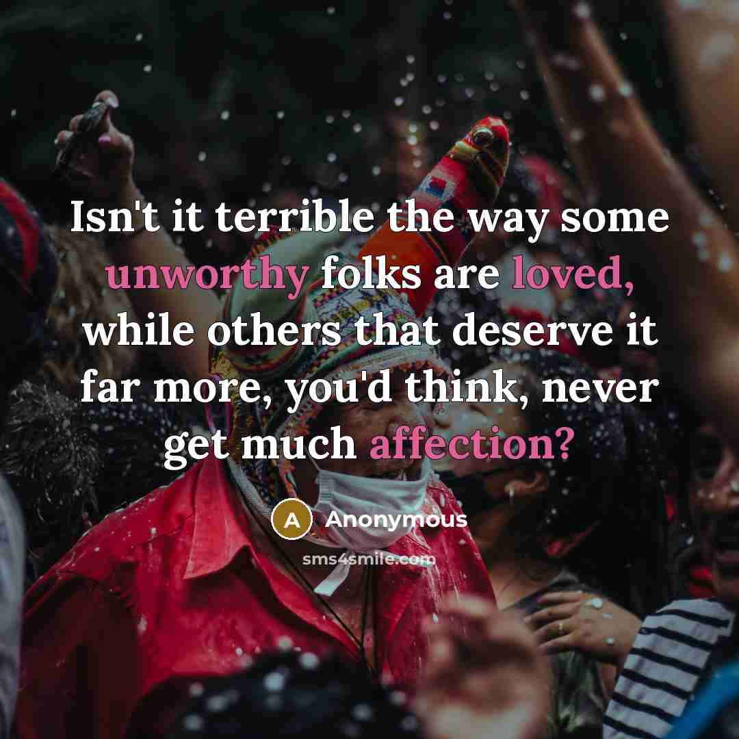 “Isn't it terrible the way some unworthy folks are loved, while others that deserve it far more, you'd think, never get much affection?” quote by Anonymous