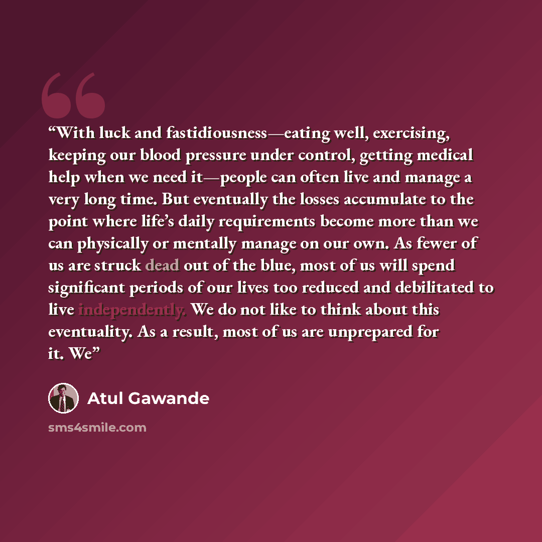 “With luck and fastidiousness—eating well, exercising, keeping our blood pressure under control, getting medical help when we need it—people can often live and manage a very long time. But eventually the losses accumulate to the point where life’s daily requirements become more than we can…” quote by Atul Gawande