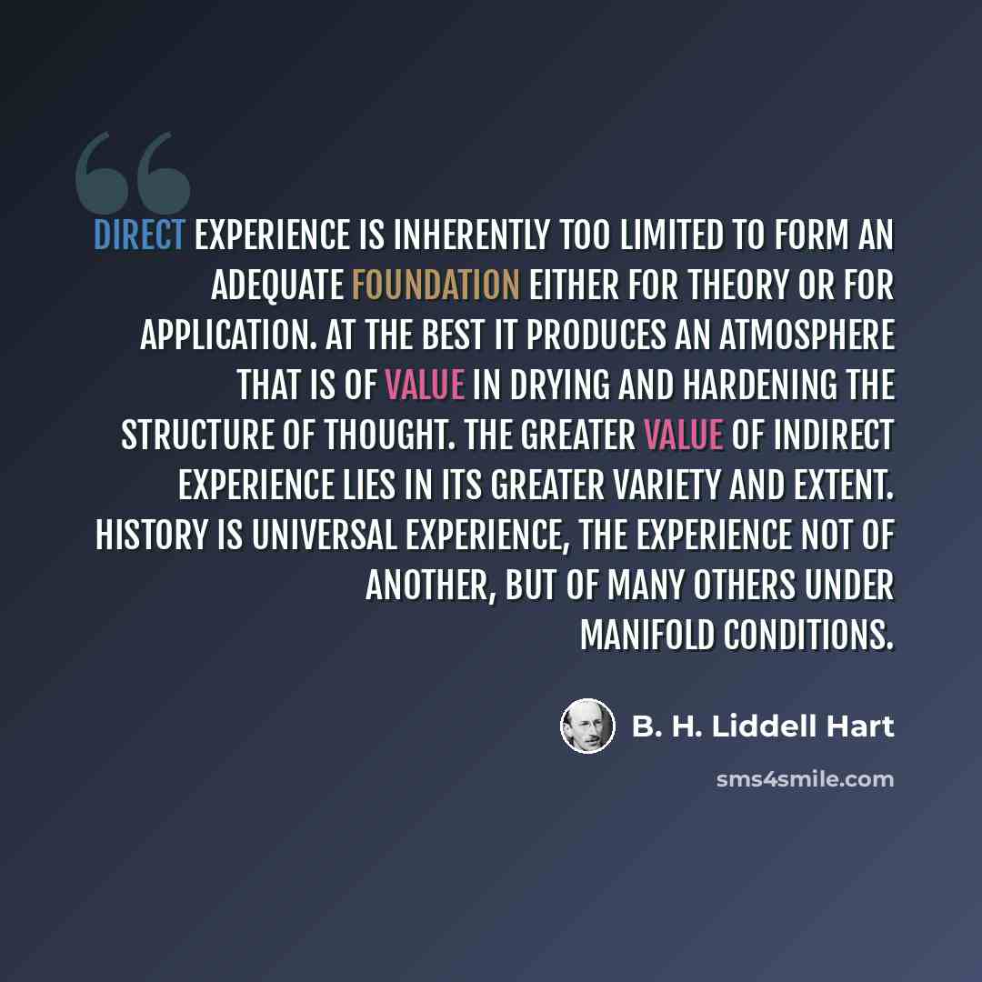 “Direct experience is inherently too limited to form an adequate foundation either for theory or for application. At the best it produces an atmosphere that is of value in drying and hardening the structure of thought. The greater value of indirect experience lies in its greater variety and extent…” quote by B. H. Liddell Hart