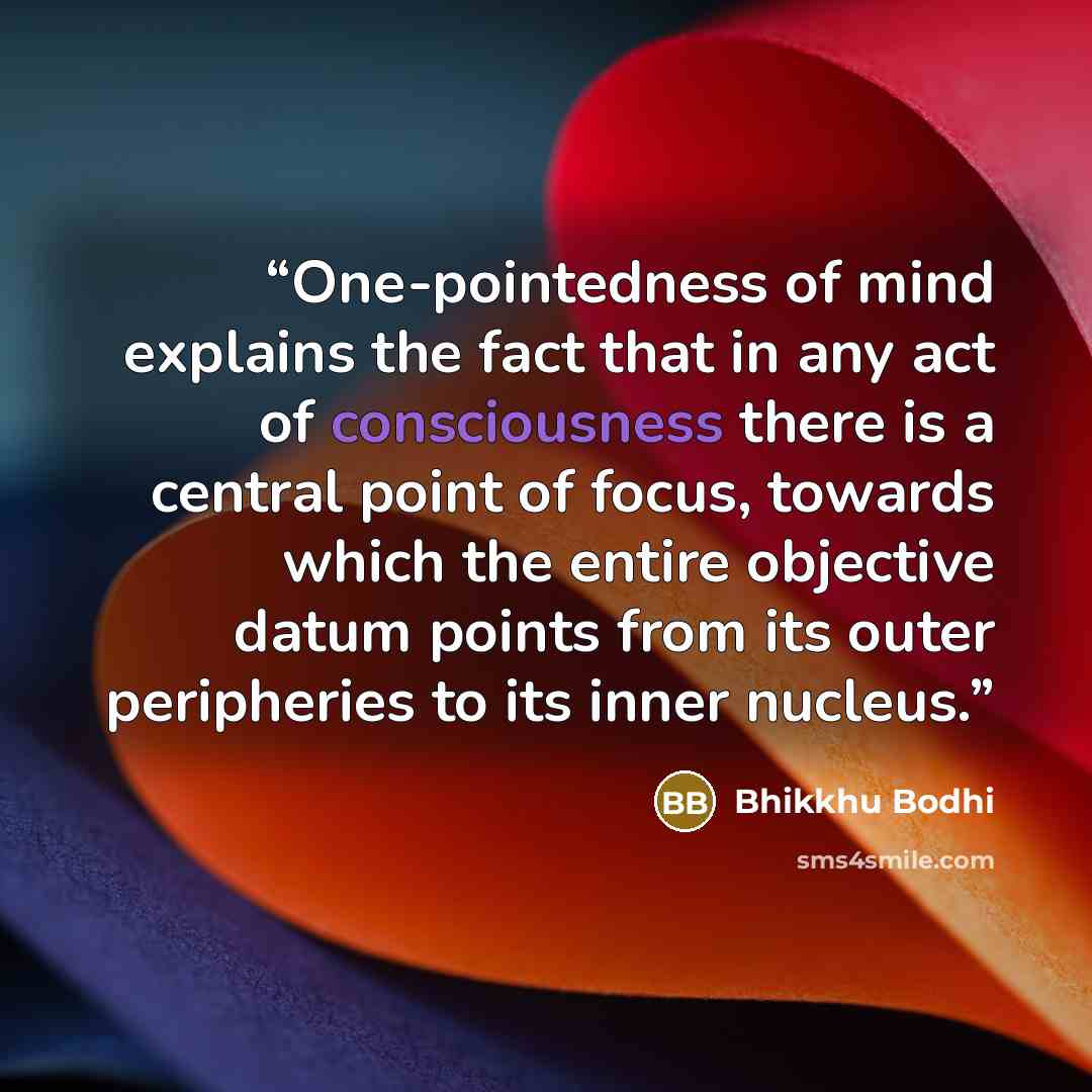 “One-pointedness of mind explains the fact that in any act of consciousness there is a central point of focus, towards which the entire objective datum points from its outer peripheries to its inner nucleus.” quote by Bhikkhu Bodhi