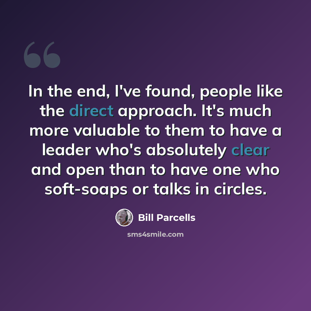 “In the end, I've found, people like the direct approach. It's much more valuable to them to have a leader who's absolutely clear and open than to have one who soft-soaps or talks in circles.” quote by Bill Parcells