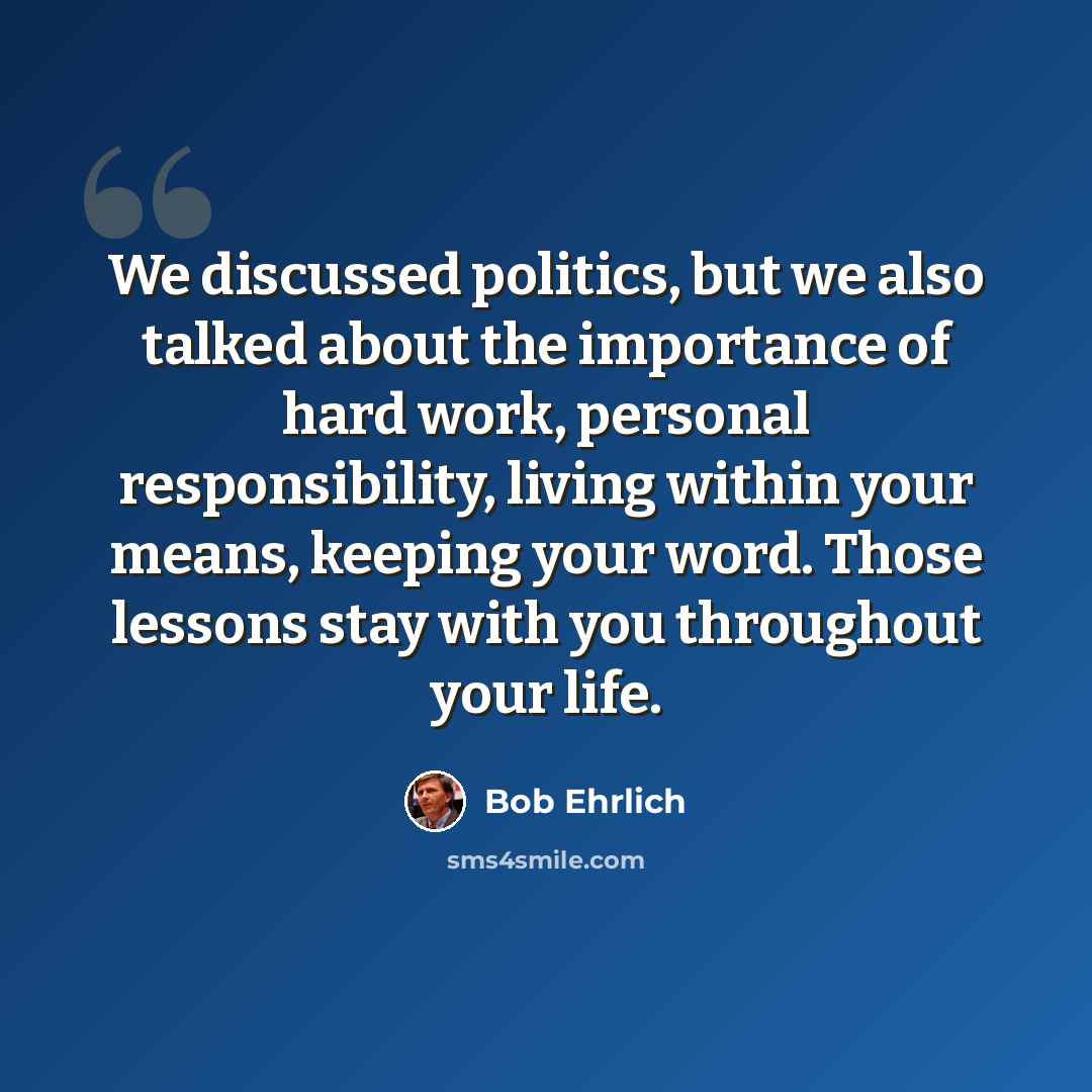 “We discussed politics, but we also talked about the importance of hard work, personal responsibility, living within your means, keeping your word. Those lessons stay with you throughout your life.” quote by Bob Ehrlich
