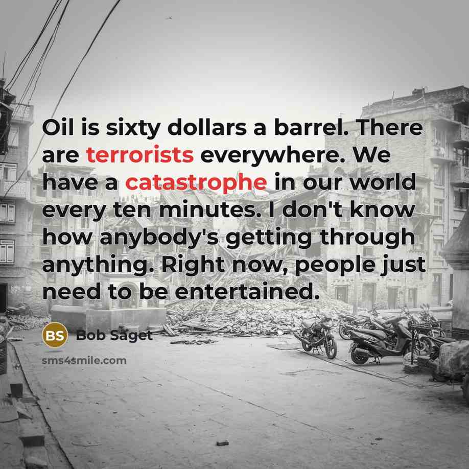 “Oil is sixty dollars a barrel. There are terrorists everywhere. We have a catastrophe in our world every ten minutes. I don't know how anybody's getting through anything. Right now, people just need to be entertained.” quote by Bob Saget