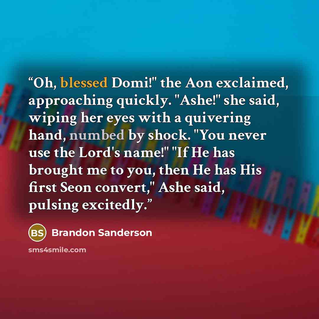 “Oh, blessed Domi!" the Aon exclaimed, approaching quickly. "Ashe!" she said, wiping her eyes with a quivering hand, numbed by shock. "You never use the Lord's name!" "If He has brought me to you, then He has His first Seon convert," Ashe said, pulsing excitedly.” quote by Brandon Sanderson