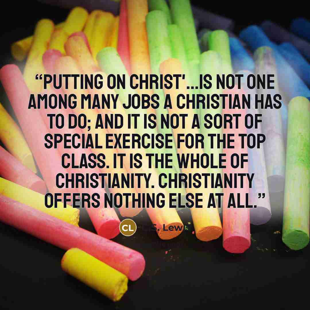 “Putting on Christ'...is not one among many jobs a Christian has to do; and it is not a sort of special exercise for the top class. It is the whole of Christianity. Christianity offers nothing else at all.” quote by C.S. Lewis