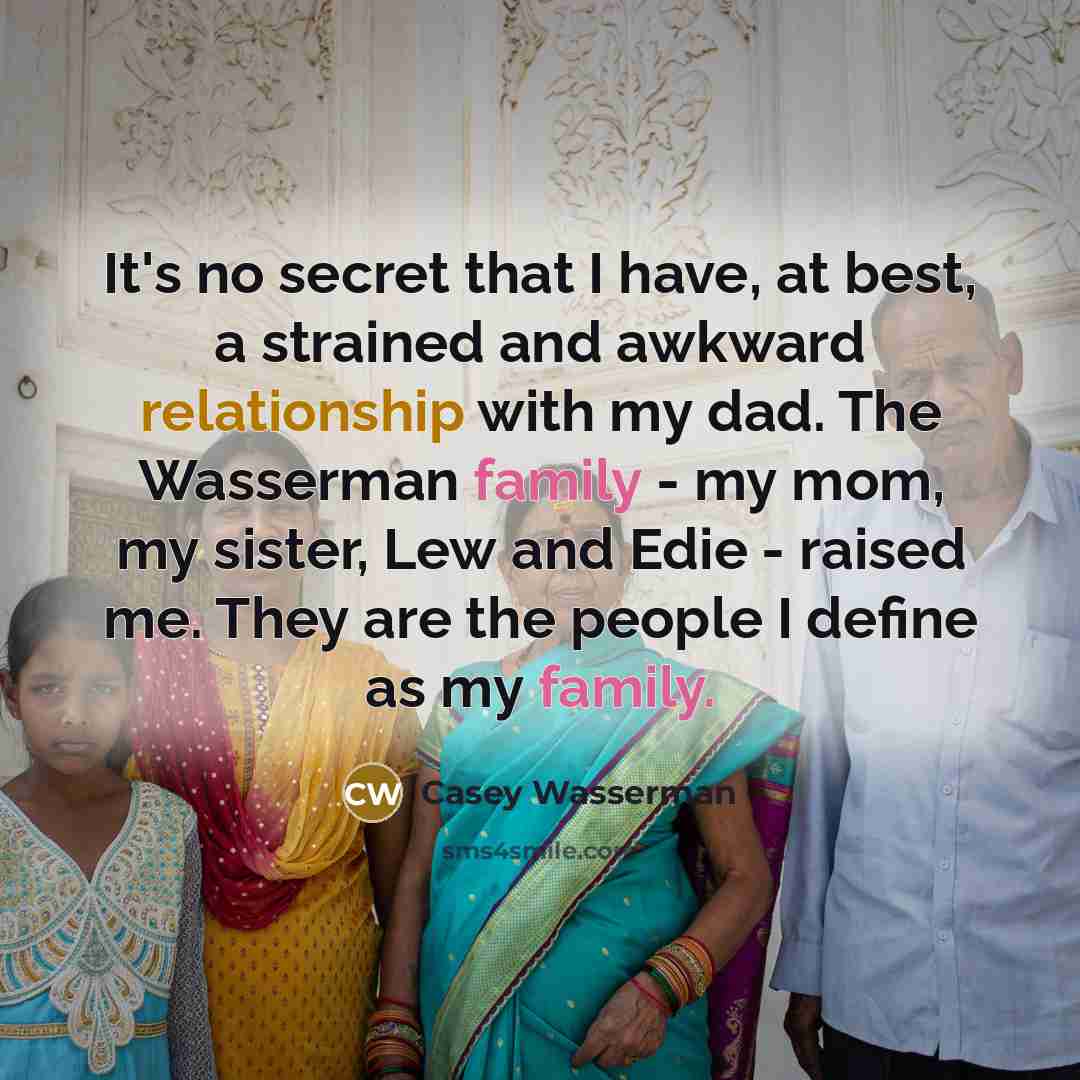 “It's no secret that I have, at best, a strained and awkward relationship with my dad. The Wasserman family - my mom, my sister, Lew and Edie - raised me. They are the people I define as my family.” quote by Casey Wasserman