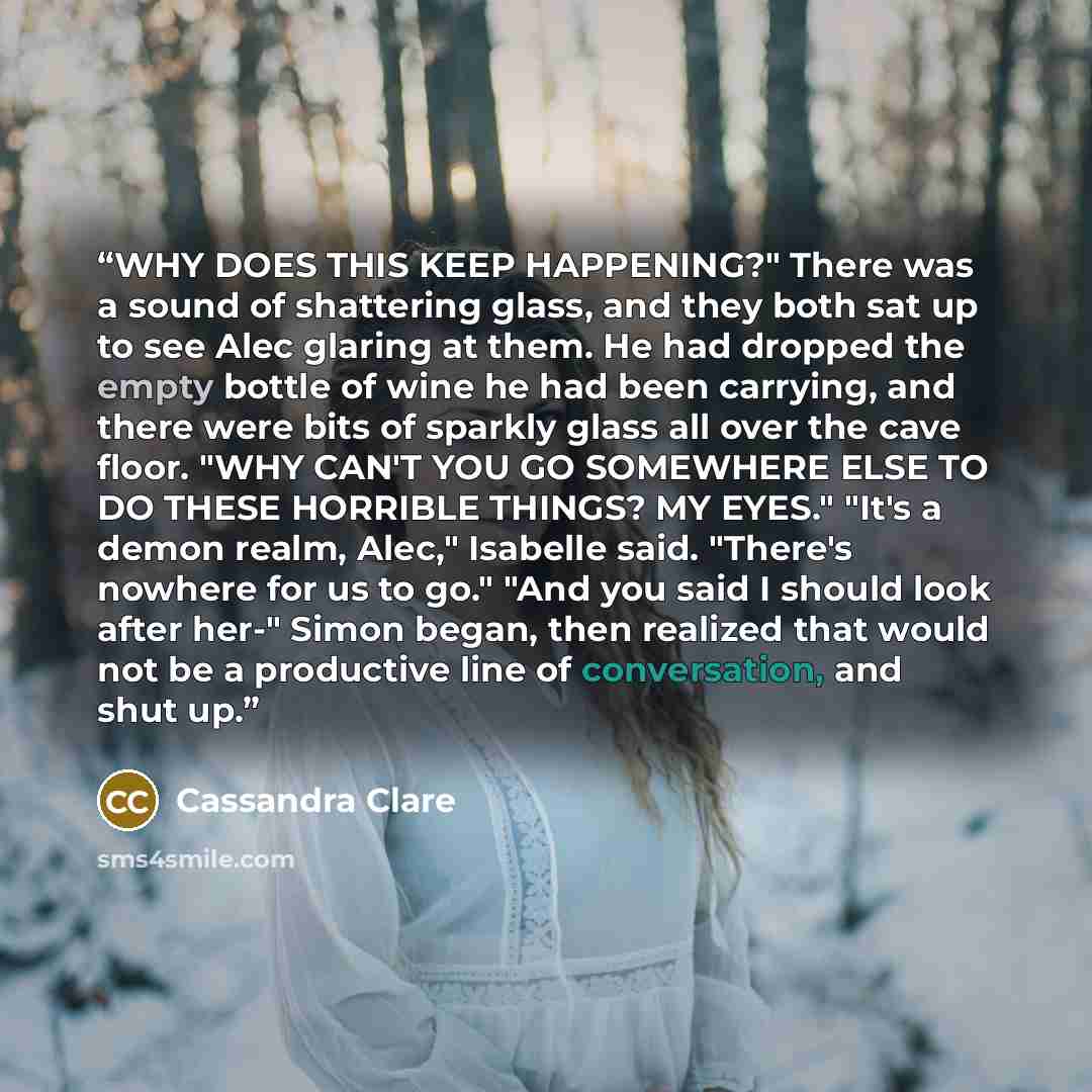 “WHY DOES THIS KEEP HAPPENING?" There was a sound of shattering glass, and they both sat up to see Alec glaring at them. He had dropped the empty bottle of wine he had been carrying, and there were bits of sparkly glass all over the cave floor. "WHY CAN'T YOU GO SOMEWHERE ELSE TO DO THESE HORRIBLE…” quote by Cassandra Clare