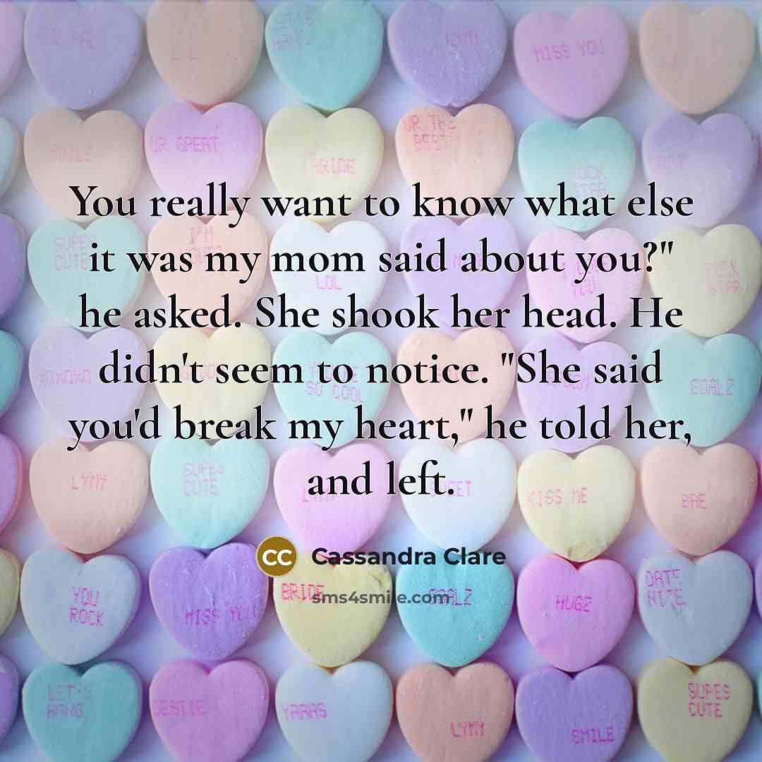 “You really want to know what else it was my mom said about you?" he asked. She shook her head. He didn't seem to notice. "She said you'd break my heart," he told her, and left.” quote by Cassandra Clare
