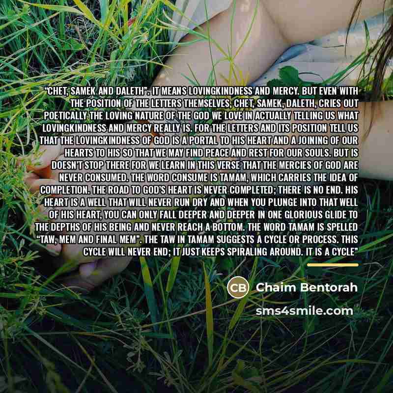 “Chet, Samek and Daleth”. It means lovingkindness and mercy. But even with the position of the letters themselves, Chet, Samek, Daleth, cries out poetically the loving nature of the God we love in actually telling us what lovingkindness and mercy really is. For the letters and its position tell us…” quote by Chaim Bentorah