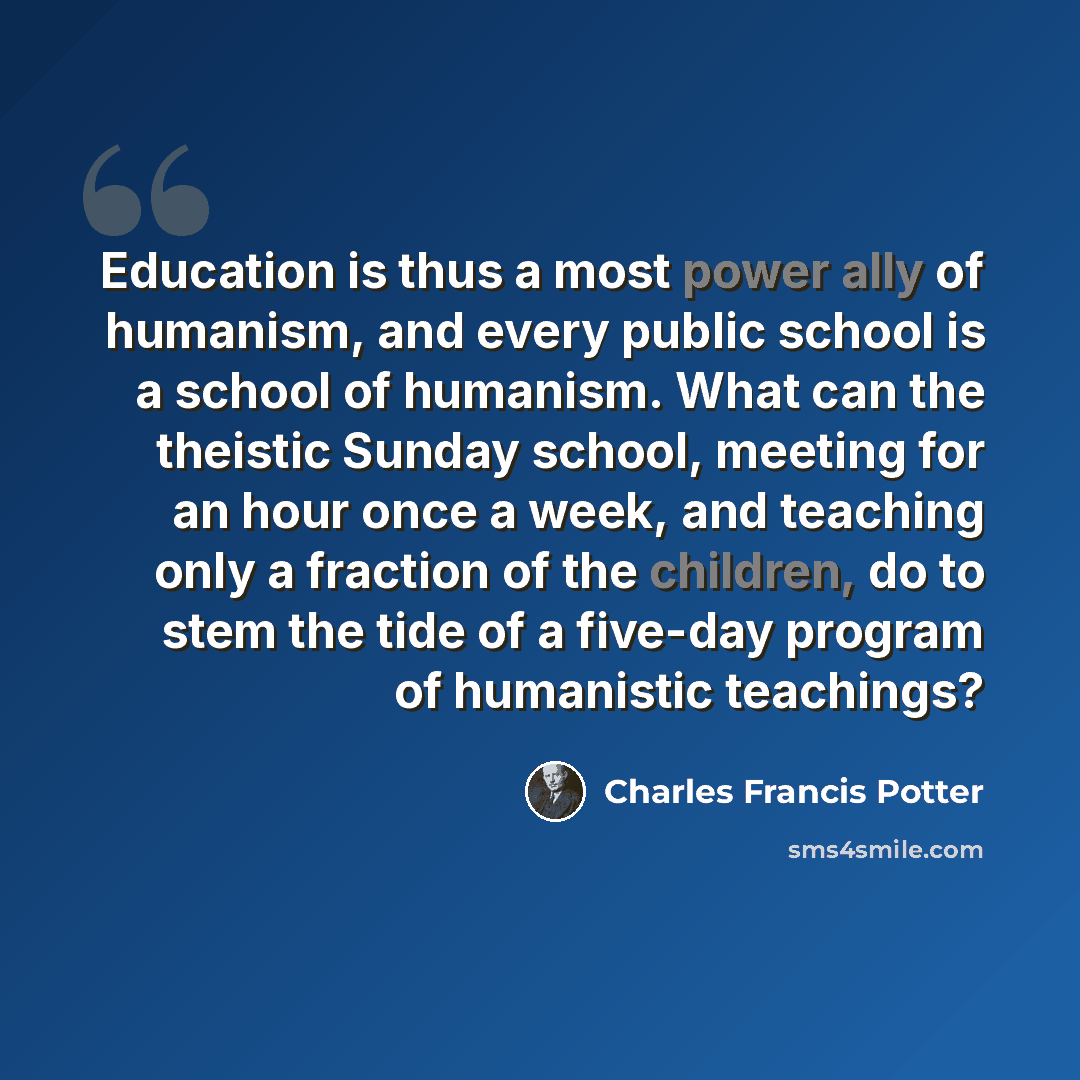 “Education is thus a most power ally of humanism, and every public school is a school of humanism. What can the theistic Sunday school, meeting for an hour once a week, and teaching only a fraction of the children, do to stem the tide of a five-day program of humanistic teachings?” quote by Charles Francis Potter