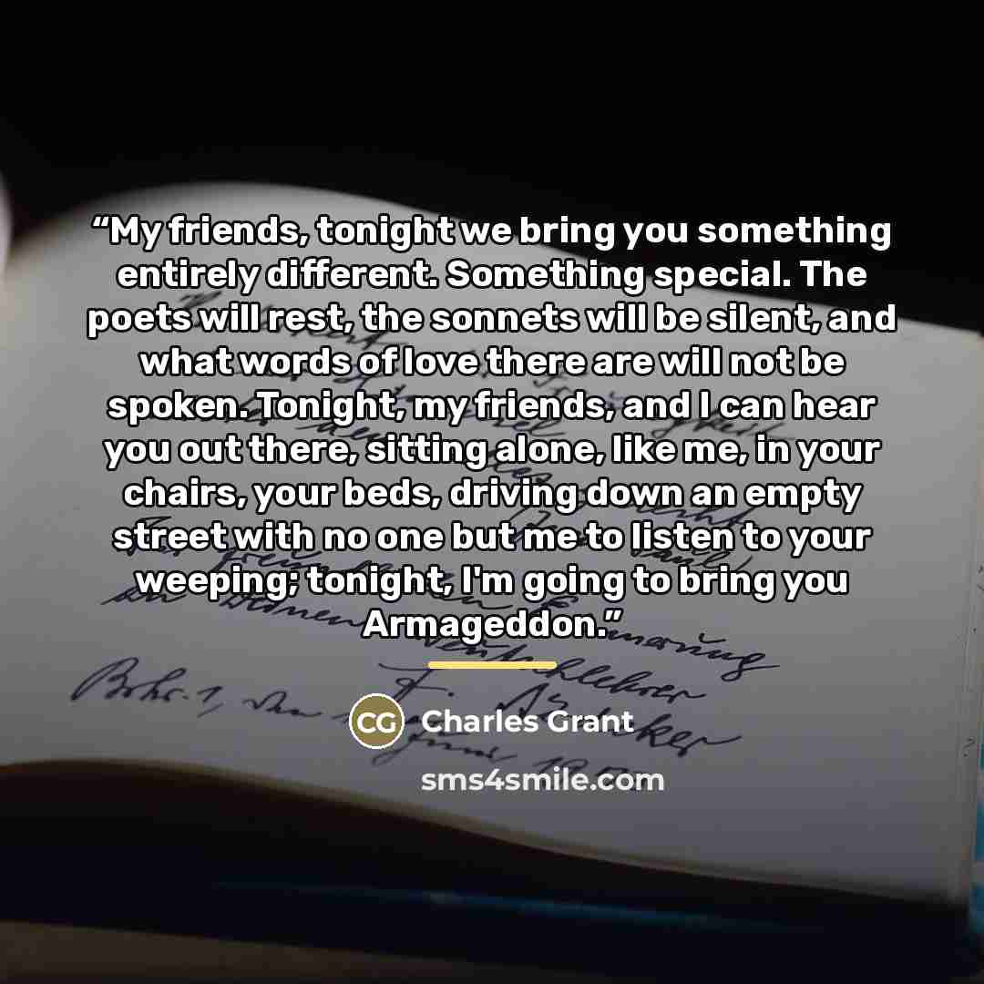 “My friends, tonight we bring you something entirely different. Something special. The poets will rest, the sonnets will be silent, and what words of love there are will not be spoken. Tonight, my friends, and I can hear you out there, sitting alone, like me, in your chairs, your beds, driving down…” quote by Charles Grant