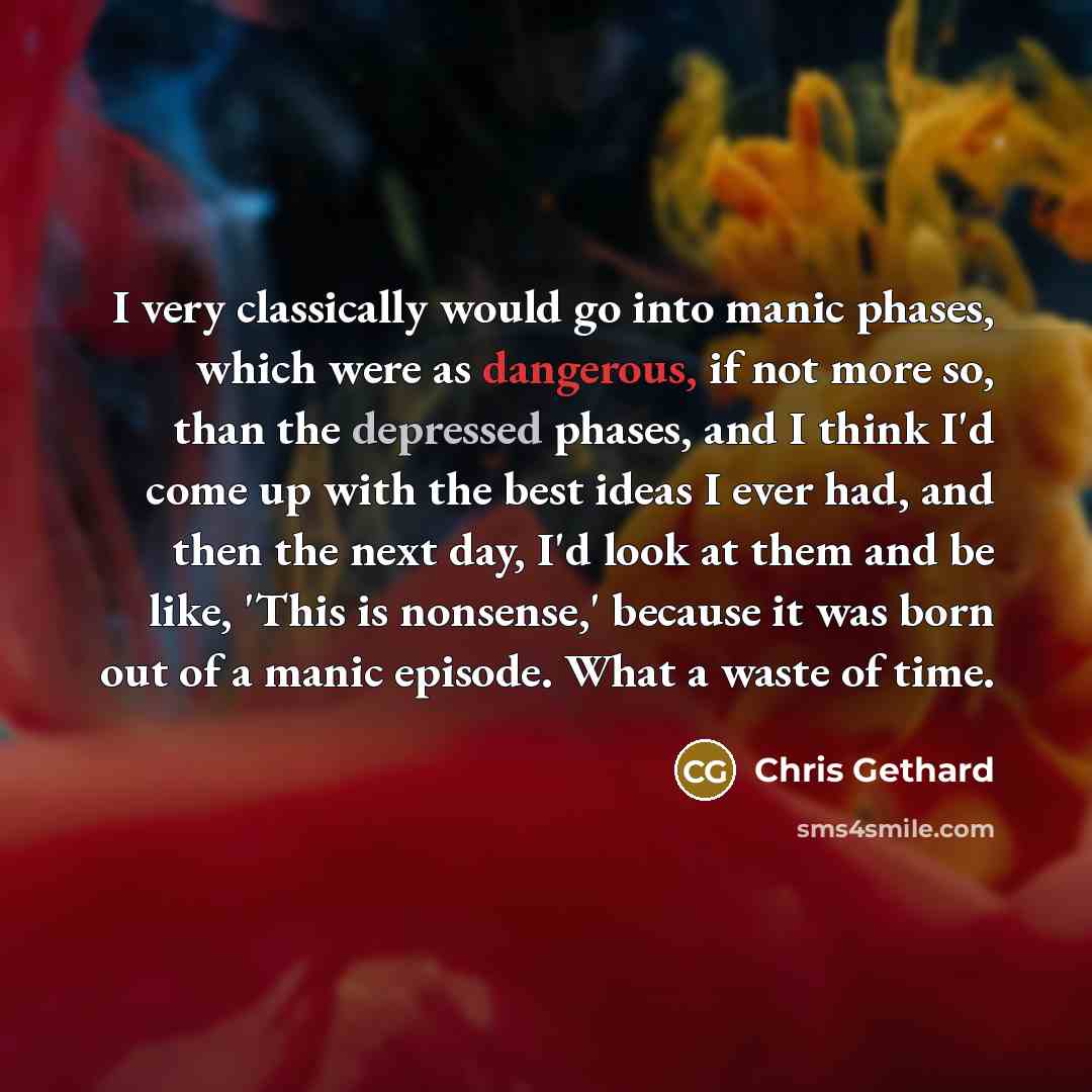 “I very classically would go into manic phases, which were as dangerous, if not more so, than the depressed phases, and I think I'd come up with the best ideas I ever had, and then the next day, I'd look at them and be like, 'This is nonsense,' because it was born out of a manic episode. What a…” quote by Chris Gethard