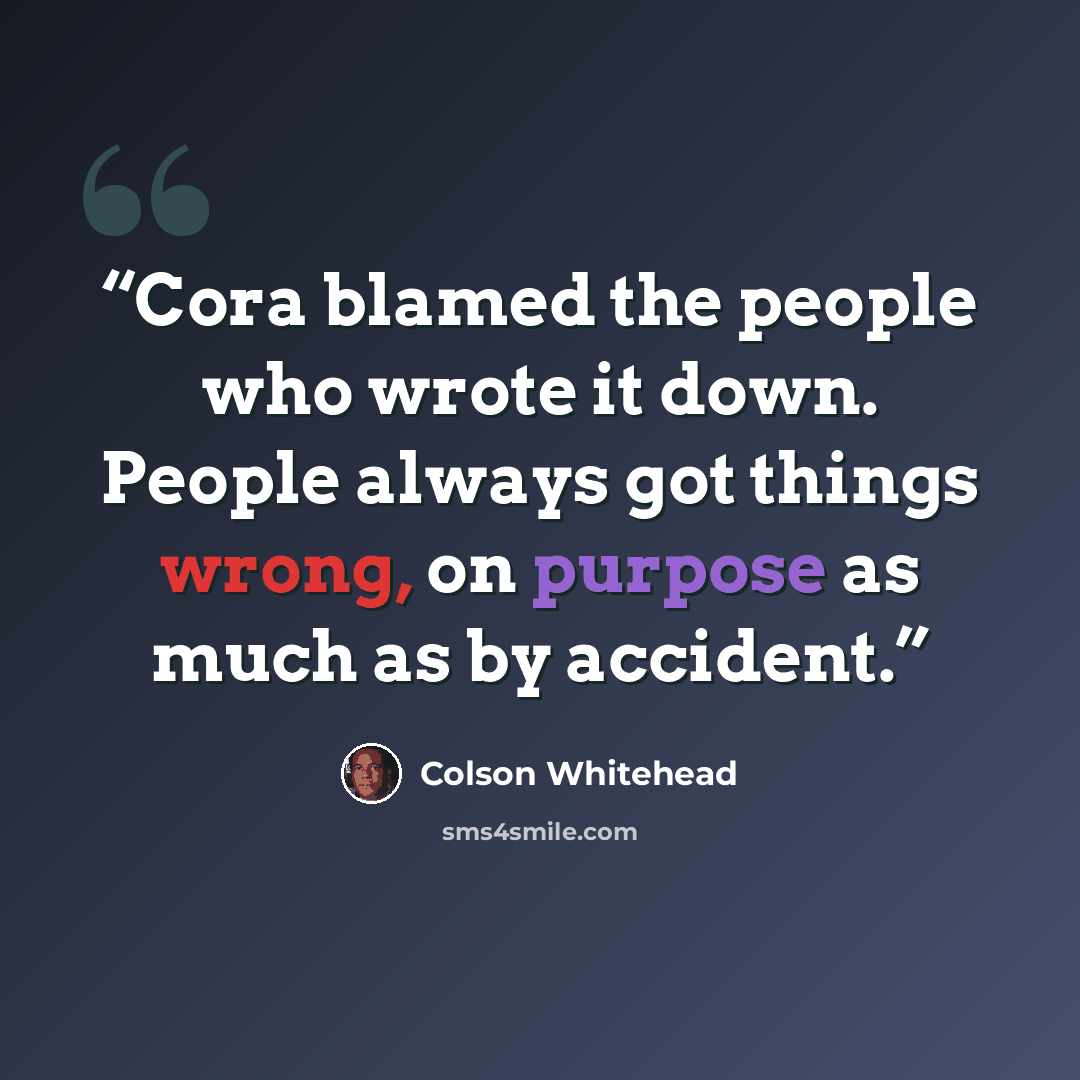 “Cora blamed the people who wrote it down. People always got things wrong, on purpose as much as by accident.” quote by Colson Whitehead
