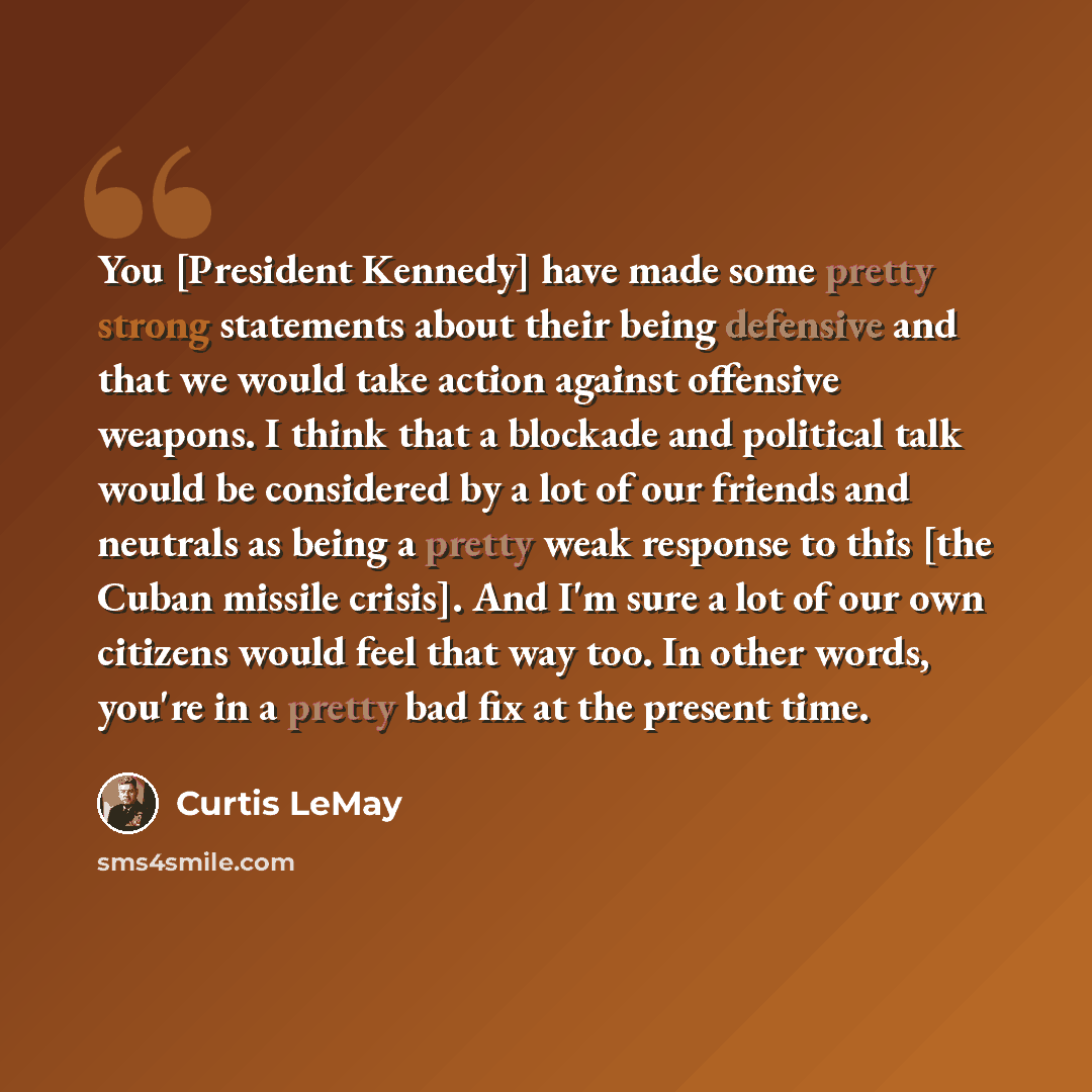 “You [President Kennedy] have made some pretty strong statements about their being defensive and that we would take action against offensive weapons. I think that a blockade and political talk would be considered by a lot of our friends and neutrals as being a pretty weak response to this [the…” quote by Curtis LeMay