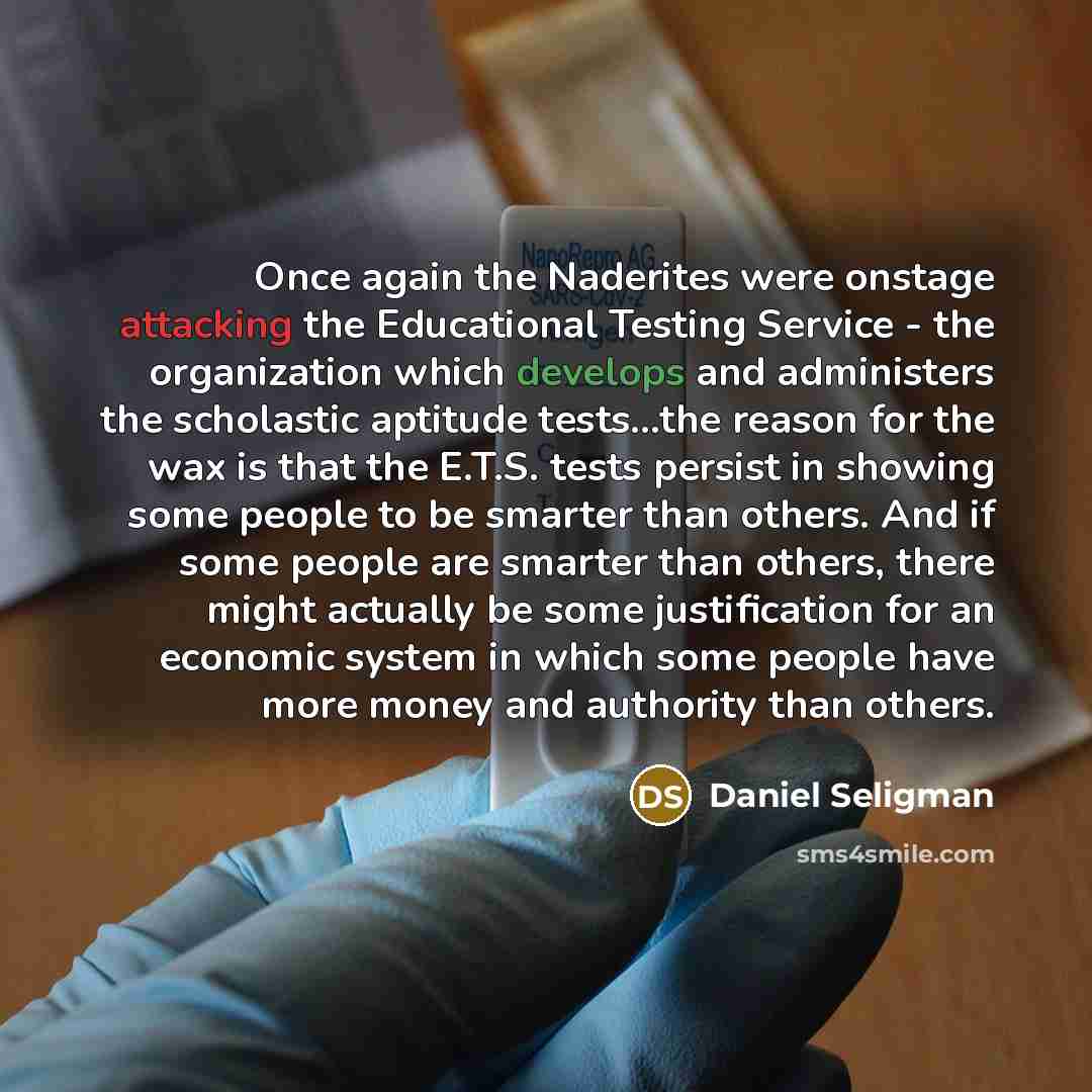 “Once again the Naderites were onstage attacking the Educational Testing Service - the organization which develops and administers the scholastic aptitude tests...the reason for the wax is that the E.T.S. tests persist in showing some people to be smarter than others. And if some people are smarter…” quote by Daniel Seligman