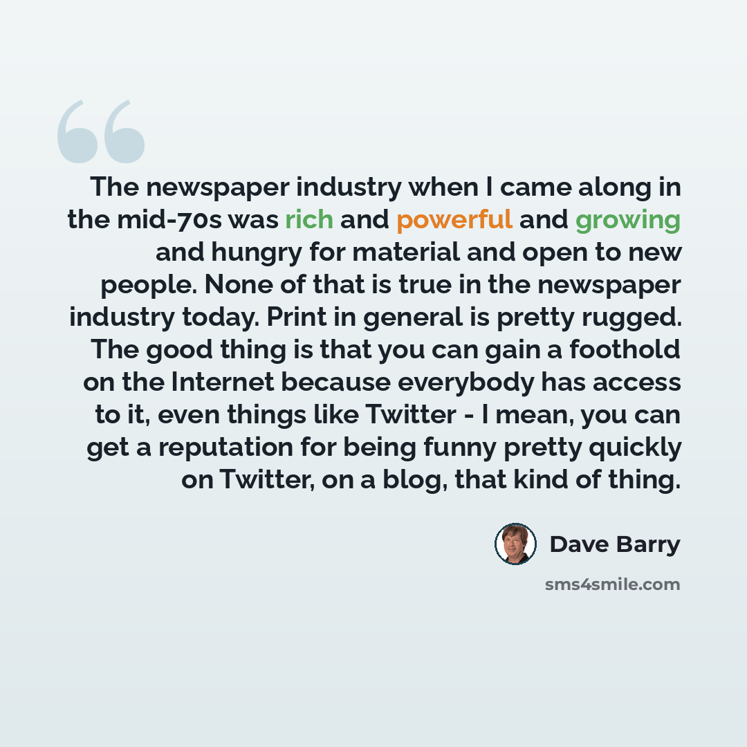 “The newspaper industry when I came along in the mid-70s was rich and powerful and growing and hungry for material and open to new people. None of that is true in the newspaper industry today. Print in general is pretty rugged. The good thing is that you can gain a foothold on the Internet because…” quote by Dave Barry