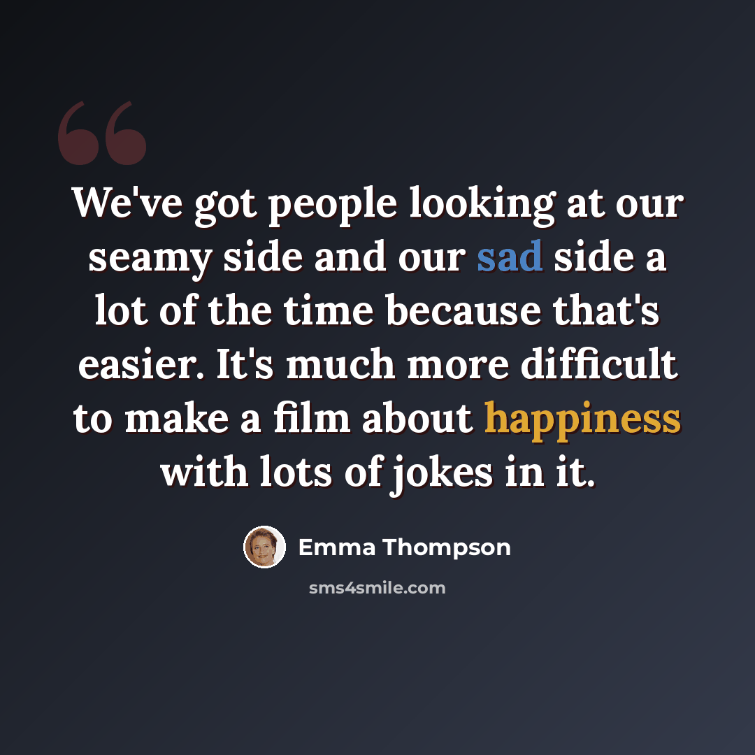 “We've got people looking at our seamy side and our sad side a lot of the time because that's easier. It's much more difficult to make a film about happiness with lots of jokes in it.” quote by Emma Thompson