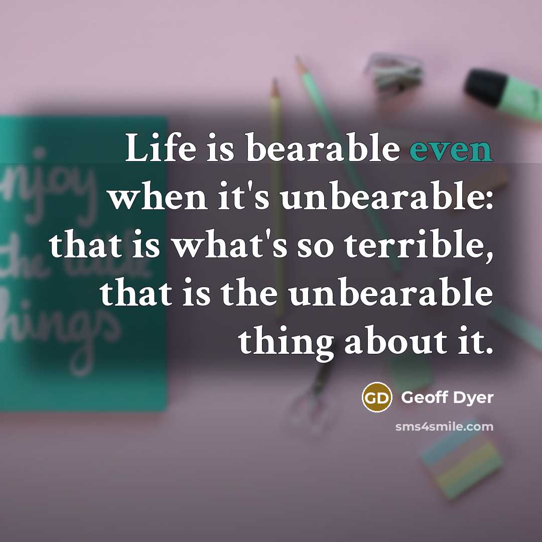 “Life is bearable even when it's unbearable: that is what's so terrible, that is the unbearable thing about it.” quote by Geoff Dyer