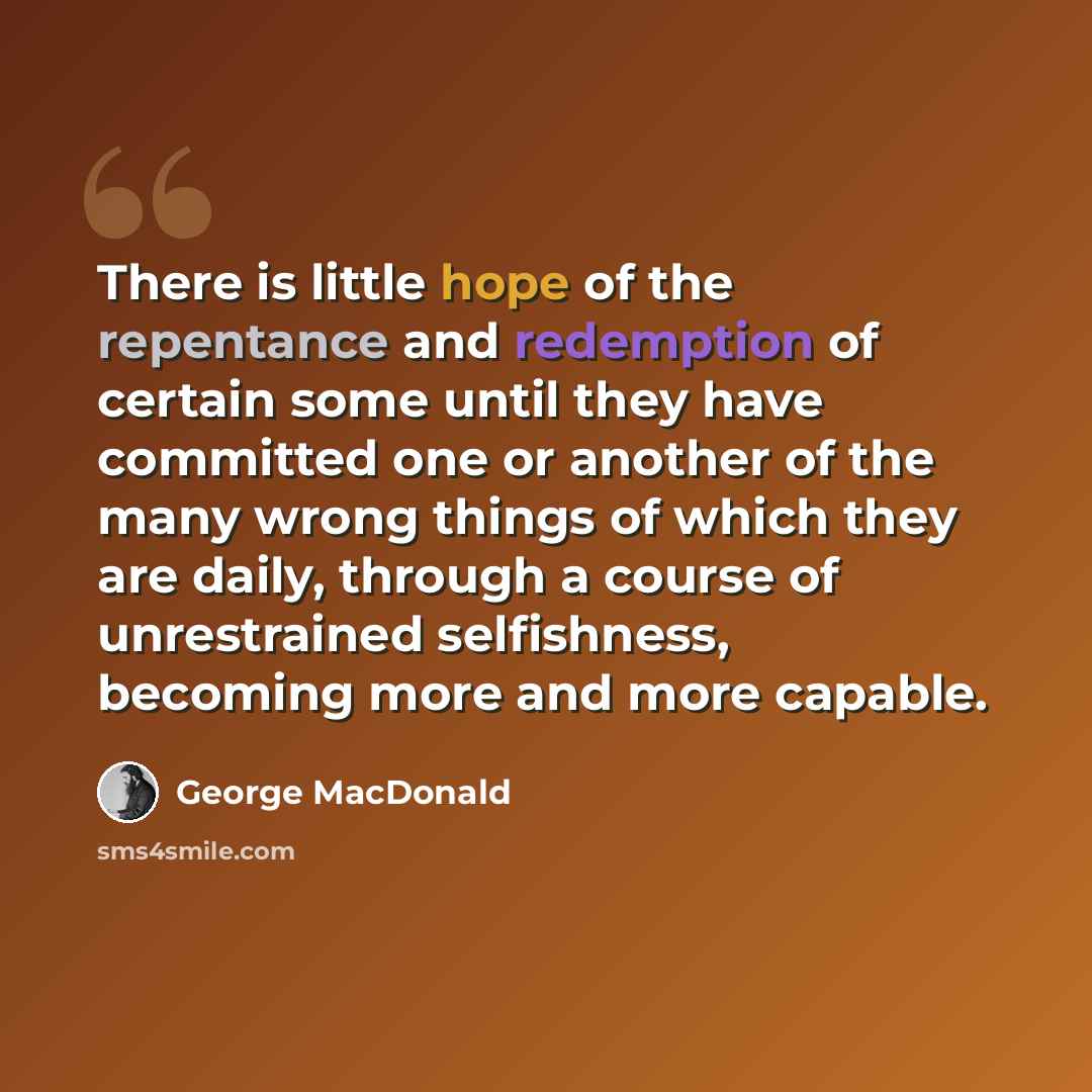 “There is little hope of the repentance and redemption of certain some until they have committed one or another of the many wrong things of which they are daily, through a course of unrestrained selfishness, becoming more and more capable.” quote by George MacDonald