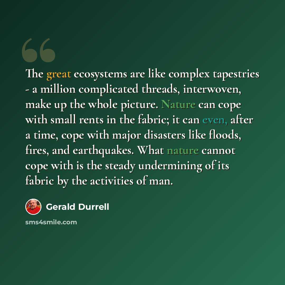 “The great ecosystems are like complex tapestries - a million complicated threads, interwoven, make up the whole picture. Nature can cope with small rents in the fabric; it can even, after a time, cope with major disasters like floods, fires, and earthquakes. What nature cannot cope with is the…” quote by Gerald Durrell