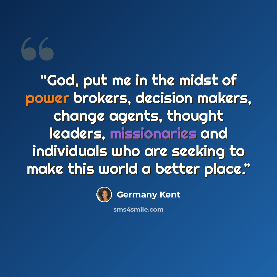“God, put me in the midst of power brokers, decision makers, change agents, thought leaders, missionaries and individuals who are seeking to make this world a better place.” quote by Germany Kent