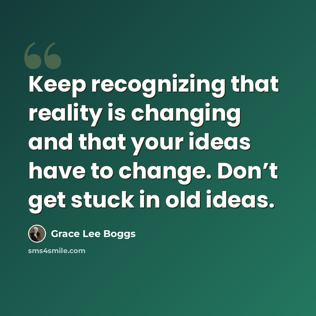 “Keep recognizing that reality is changing and that your ideas have to change. Don’t get stuck in old ideas.” quote by Grace Lee Boggs