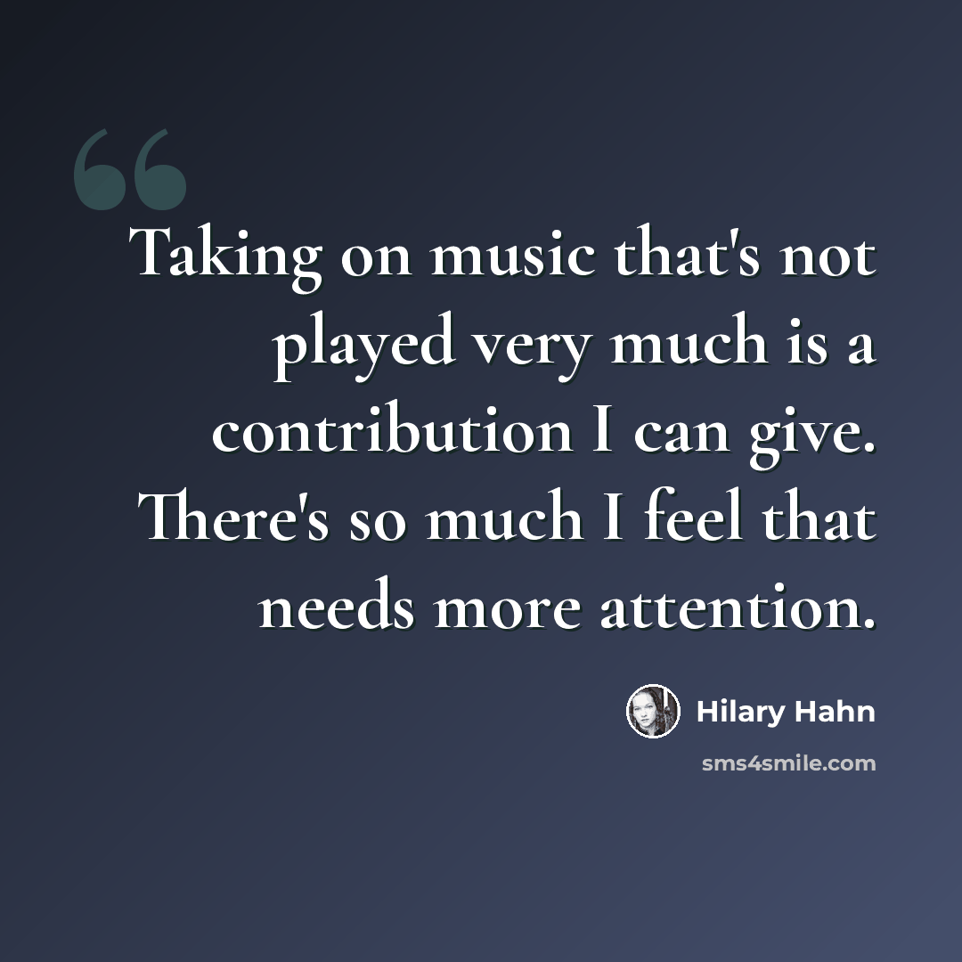 “Taking on music that's not played very much is a contribution I can give. There's so much I feel that needs more attention.” quote by Hilary Hahn