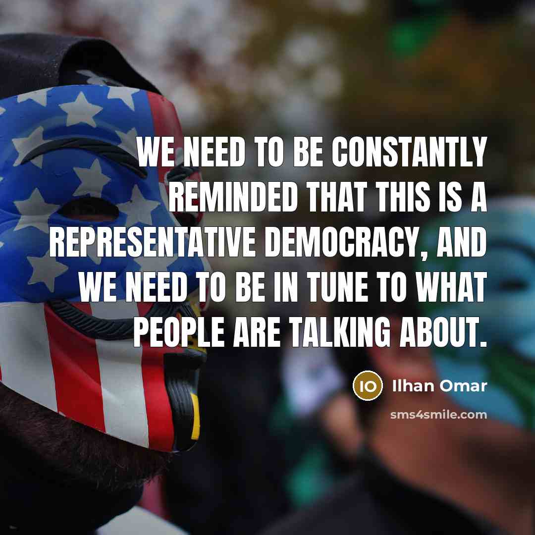 “We need to be constantly reminded that this is a representative democracy, and we need to be in tune to what people are talking about.” quote by Ilhan Omar
