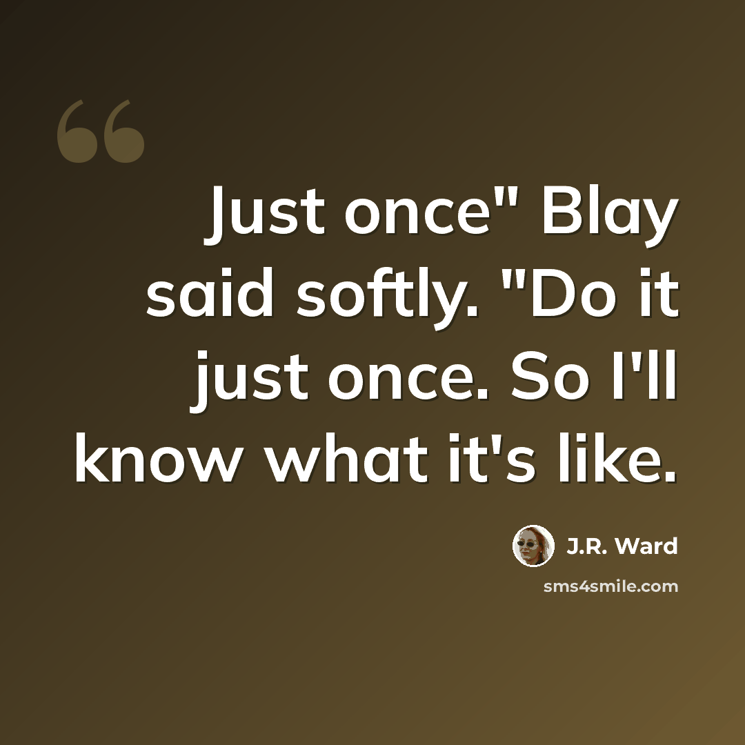 “Just once" Blay said softly. "Do it just once. So I'll know what it's like.” quote by J.R. Ward