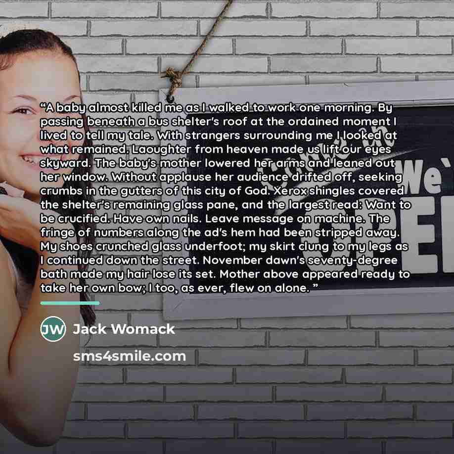 “A baby almost killed me as I walked to work one morning. By passing beneath a bus shelter's roof at the ordained moment I lived to tell my tale. With strangers surrounding me I looked at what remained. Laoughter from heaven made us lift our eyes skyward. The baby's mother lowered her arms and…” quote by Jack Womack