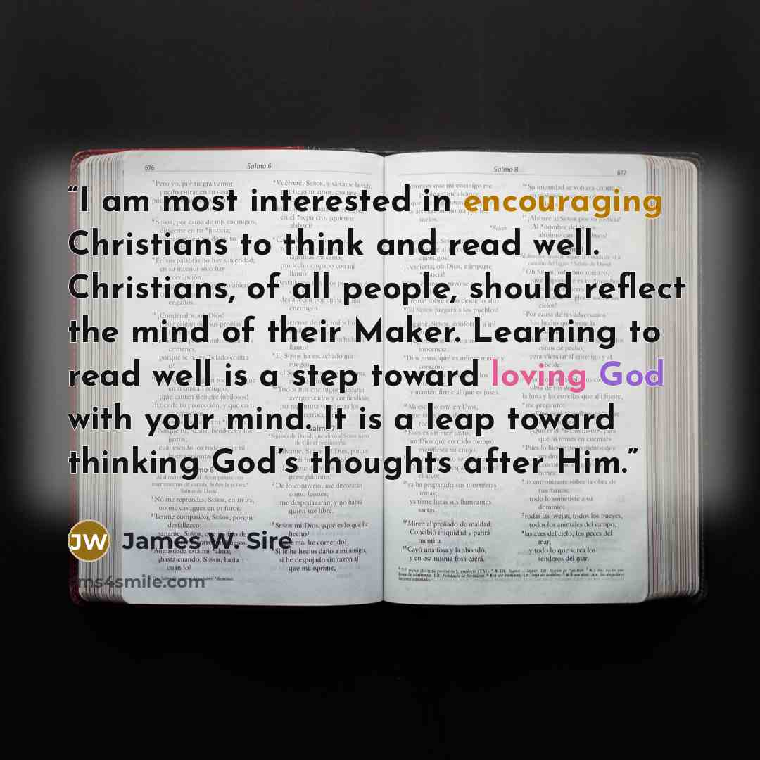 “I am most interested in encouraging Christians to think and read well. Christians, of all people, should reflect the mind of their Maker. Learning to read well is a step toward loving God with your mind. It is a leap toward thinking God’s thoughts after Him.” quote by James W. Sire