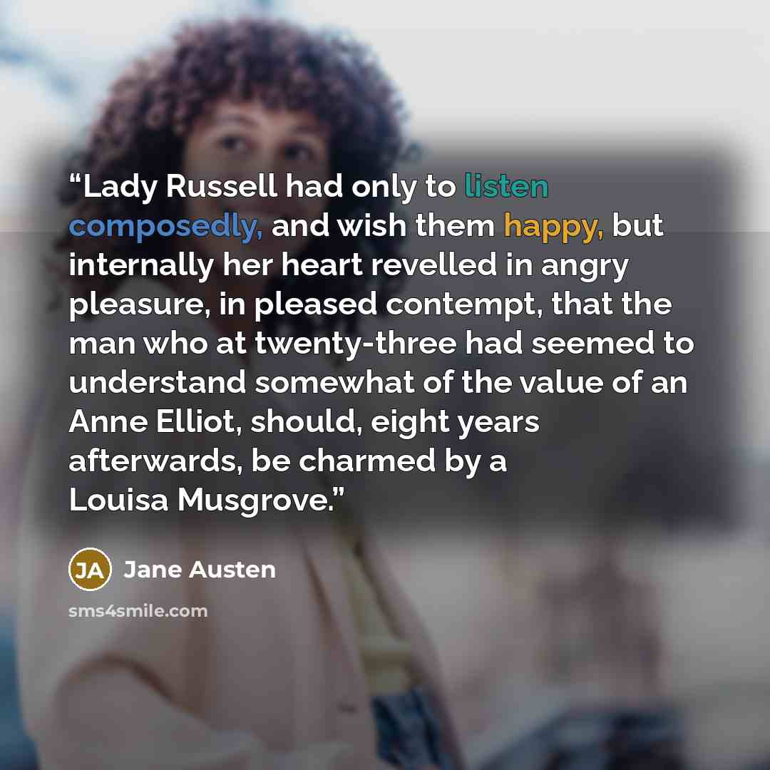 “Lady Russell had only to listen composedly, and wish them happy, but internally her heart revelled in angry pleasure, in pleased contempt, that the man who at twenty-three had seemed to understand somewhat of the value of an Anne Elliot, should, eight years afterwards, be charmed by a Louisa…” quote by Jane Austen
