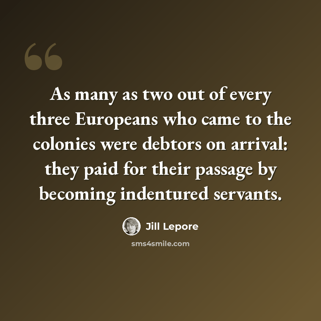 “As many as two out of every three Europeans who came to the colonies were debtors on arrival: they paid for their passage by becoming indentured servants.” quote by Jill Lepore