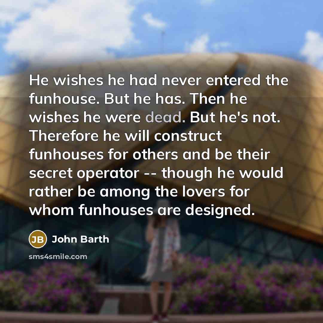 “He wishes he had never entered the funhouse. But he has. Then he wishes he were dead. But he's not. Therefore he will construct funhouses for others and be their secret operator -- though he would rather be among the lovers for whom funhouses are designed.” quote by John Barth